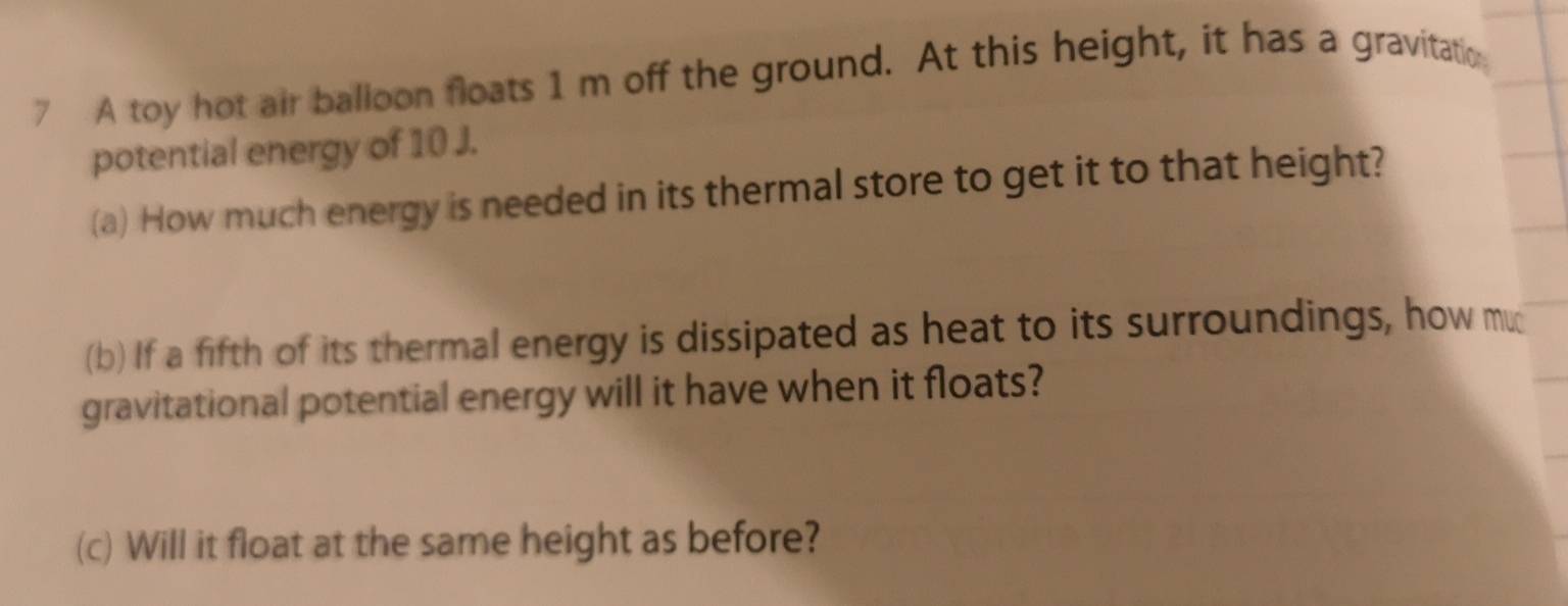 A toy hot air balloon floats 1 m off the ground. At this height, it has a gravitatio 
potential energy of 10 J. 
(a) How much energy is needed in its thermal store to get it to that height? 
(b) If a fifth of its thermal energy is dissipated as heat to its surroundings, how mu 
gravitational potential energy will it have when it floats? 
(c) Will it float at the same height as before?