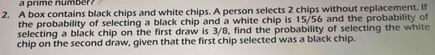 a prime number? 
2. A box contains black chips and white chips. A person selects 2 chips without replacement. If 
the probability of selecting a black chip and a white chip is 15/56 and the probability of 
selecting a black chip on the first draw is 3/8, find the probability of selecting the white 
chip on the second draw, given that the first chip selected was a black chip.