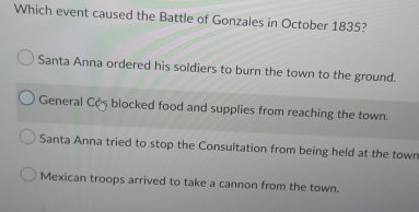 Which event caused the Battle of Gonzales in October 1835?
Santa Anna ordered his soldiers to burn the town to the ground.
General Cos blocked food and supplies from reaching the town.
Santa Anna tried to stop the Consultation from being held at the town
Mexican troops arrived to take a cannon from the town.