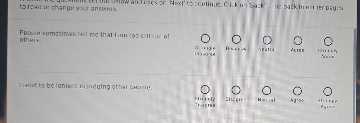 estions set out Below and click on 'Next' to continue. Click on 'Back' to go back to earlier pages
to read or change your answers.
People sometimes tell me that I am too critical of
others. Strongly Disagree Neutral Agree Strongly
Disagree Agree
I tend to be lenient in judging other people.
Strongly Disagree Neutral Agree Strongly
Disagree Agree