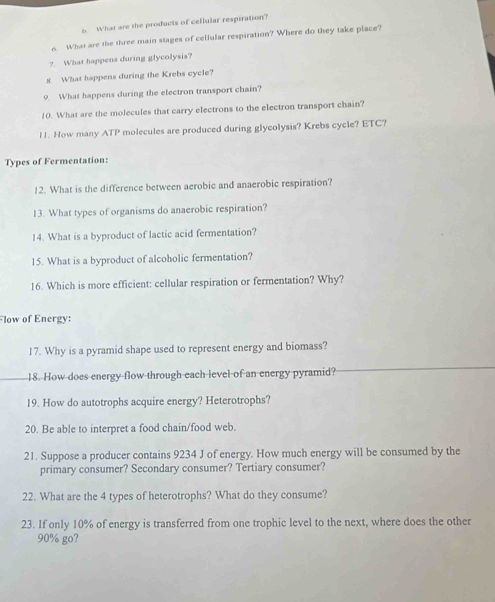 What are the products of cellular respiration? 
6. What are the three main stages of cellular respiration? Where do they take place? 
?. What happens during glycolysis? 
8. What happens during the Krebs cycle? 
9. What happens during the electron transport chain? 
10. What are the molecules that carry electrons to the electron transport chain? 
11. How many ATP molecules are produced during glycolysis? Krebs cycle? ETC? 
Types of Fermentation: 
12. What is the difference between aerobic and anaerobic respiration? 
13. What types of organisms do anaerobic respiration? 
14. What is a byproduct of lactic acid fermentation? 
15. What is a byproduct of alcoholic fermentation? 
16. Which is more efficient: cellular respiration or fermentation? Why? 
Flow of Energy: 
17. Why is a pyramid shape used to represent energy and biomass? 
18. How does energy flow through each level of an energy pyramid? 
19. How do autotrophs acquire energy? Heterotrophs? 
20. Be able to interpret a food chain/food web. 
21. Suppose a producer contains 9234 J of energy. How much energy will be consumed by the 
primary consumer? Secondary consumer? Tertiary consumer? 
22. What are the 4 types of heterotrophs? What do they consume? 
23. If only 10% of energy is transferred from one trophic level to the next, where does the other
90% go?