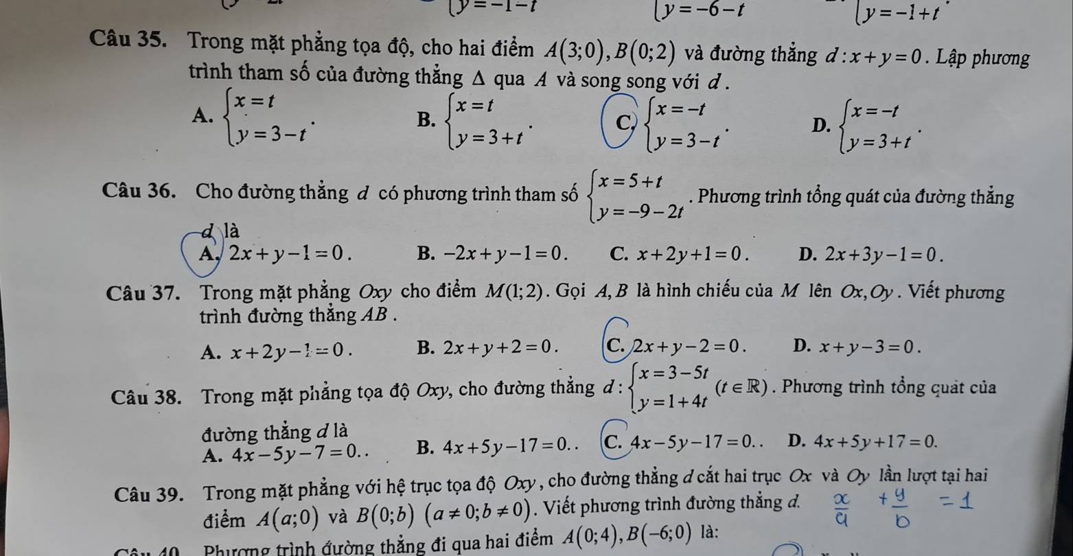 (y=-1-t
(y=-6-t
ly=-1+t
Câu 35. Trong mặt phẳng tọa độ, cho hai điểm A(3;0),B(0;2) và đường thắng d:x+y=0 Lập phương
trình tham số của đường thẳng Δ qua A và song song với d.
A. beginarrayl x=t y=3-tendarray. .
B. beginarrayl x=t y=3+tendarray. . beginarrayl x=-t y=3-tendarray. . beginarrayl x=-t y=3+tendarray. .
C,
D.
Câu 36. Cho đường thẳng đ có phương trình tham số beginarrayl x=5+t y=-9-2tendarray.. Phương trình tổng quát của đường thẳng
là
A, 2x+y-1=0. B. -2x+y-1=0. C. x+2y+1=0. D. 2x+3y-1=0.
Câu 37. Trong mặt phẳng Oxy cho điểm M(1;2).  Gọi A, B là hình chiếu của M lên Ox,Oy. Viết phương
trình đường thắng AB .
A. x+2y-1=0. B. 2x+y+2=0. C. 2x+y-2=0. D. x+y-3=0.
Câu 38. Trong mặt phẳng tọa độ Oxy, cho đường thẳng d:beginarrayl x=3-5t y=1+4tendarray. (t∈ R). Phương trình tổng quát của
đường thẳng đ là
A. 4x-5y-7=0.. B. 4x+5y-17=0.. c. 4x-5y-17=0.. D. 4x+5y+17=0.
Câu 39. Trong mặt phẳng với hệ trục tọa độ Oxy, cho đường thẳng đ cắt hai trục Ox và Oy lần lượt tại hai
điểm A(a;0) và B(0;b)(a!= 0;b!= 0). Viết phương trình đường thẳng đ.
40  Phượng trình đường thẳng đi qua hai điểm A(0;4),B(-6;0) là: