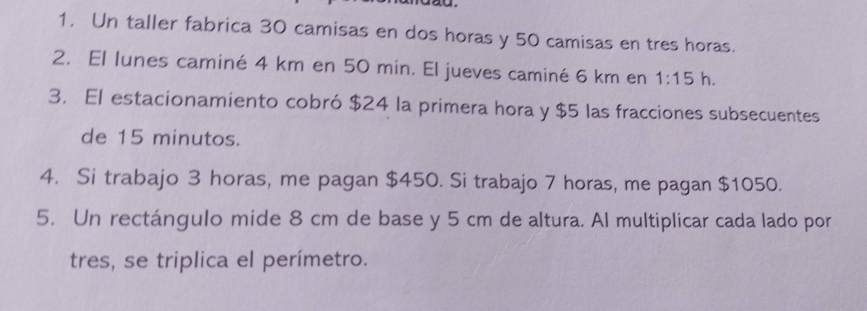 Un taller fabrica 30 camisas en dos horas y 50 camisas en tres horas. 
2. El lunes caminé 4 km en 50 min. El jueves caminé 6 km en 1:15 h. 
3. El estacionamiento cobró $24 la primera hora y $5 las fracciones subsecuentes 
de 15 minutos. 
4. Si trabajo 3 horas, me pagan $450. Si trabajo 7 horas, me pagan $1050. 
5. Un rectángulo mide 8 cm de base y 5 cm de altura. Al multiplicar cada lado por 
tres, se triplica el perímetro.