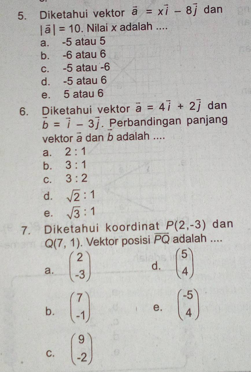 Diketahui vektor vector a=xvector i-8vector j dan
|vector a|=10. Nilai x adalah ....
a. -5 atau 5
b. -6 atau 6
c. -5 atau -6
d. -5 atau 6
e. 5 atau 6
6. Diketahui vektor vector a=4vector i+2vector j dan
vector b=vector i-3vector j. Perbandingan panjang
vector b
vektor ā dan b adalah ....
a. 2:1
b. 3:1
C. 3:2
d. sqrt(2):1
e. sqrt(3):1
7. Diketahui koordinat P(2,-3) dan
Q(7,1). Vektor posisi overline PQ adalah ....
a. beginpmatrix 2 -3endpmatrix
d. beginpmatrix 5 4endpmatrix
b. beginpmatrix 7 -1endpmatrix
e. beginpmatrix -5 4endpmatrix
C. beginpmatrix 9 -2endpmatrix