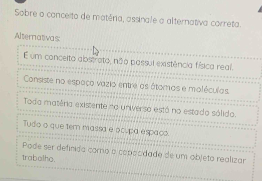 Sobre o conceito de matéria, assinale a alternativa correta.
Alternativas:
É um conceito abstrato, não possui existência física real.
Consiste no espaço vazio entre os átomos e moléculas.
Toda matéria existente no universo está no estado sólido.
Tudo o que tem massa e ocupa espaço.
Pode ser definida como a capacidade de um objeto realizar
trabalho.