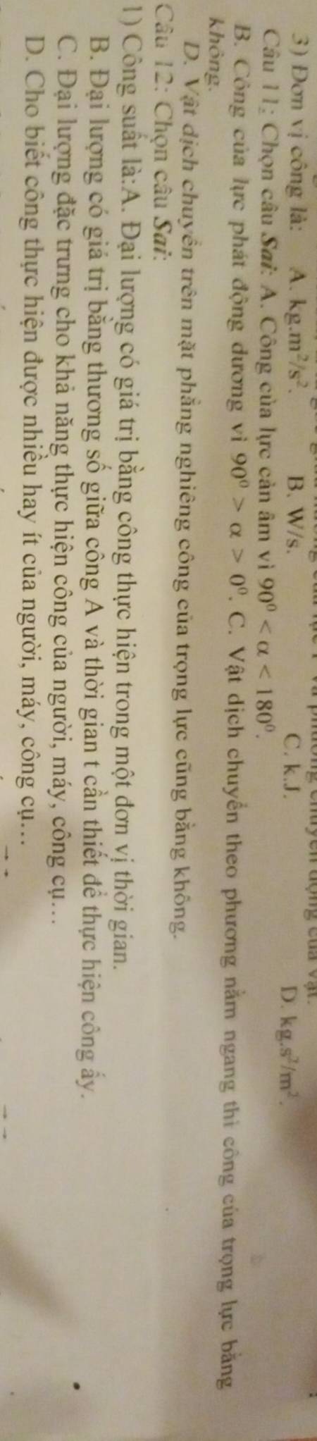 Đơn vị công là: A. kg.m^2/s^2. B. W/s. C. k.J. D. kg.s^2/m^2. 
Câu 11: Chọn câu Sai: A. Công của lực cản âm vì 90° <180°.
B. Công của lực phát động dương vì 90^0>alpha >0^0 T. C. Vật dịch chuyển theo phương nằm ngang thi công của trọng lực bằng
không.
D. Vật dịch chuyển trên mặt phẳng nghiêng công của trọng lực cũng bằng không.
Câu 12: Chọn câu Sai:
1) Công suất là:A. Đại lượng có giá trị bằng công thực hiện trong một đơn vị thời gian.
B. Đại lượng có giá trị bằng thương số giữa công A và thời gian t cần thiết để thực hiện công ấy.
C. Đại lượng đặc trưng cho khả năng thực hiện công của người, máy, công cụ..
D. Cho biết công thực hiện được nhiều hay ít của người, máy, công cụ...
