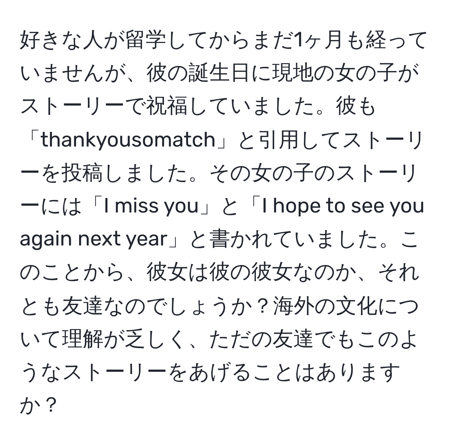 好きな人が留学してからまだ1ヶ月も経っていませんが、彼の誕生日に現地の女の子がストーリーで祝福していました。彼も「thankyousomatch」と引用してストーリーを投稿しました。その女の子のストーリーには「I miss you」と「I hope to see you again next year」と書かれていました。このことから、彼女は彼の彼女なのか、それとも友達なのでしょうか？海外の文化について理解が乏しく、ただの友達でもこのようなストーリーをあげることはありますか？