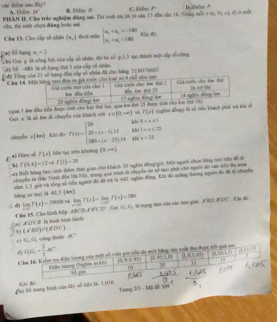 các điểm sau đây?
A. Điểm M'. B. Điểm N C. Điểm P' D.Điểm P .
PHẢN II, Cầu trắc nghiệm đúng sai, Thi sinh trà lời từ câu 13 đến cầu 16. Trong mỗi (a),b ), c), đ) ở mỗi
câu, thí sinh chọn đúng hoặc sai
Câu 13, Cho cấp số nhân (u_o) thuà mǎn beginarrayl u_4+u_5=-540 u_3+u_5=180endarray. Khi đồ:
Đa) Số hạng u_1=2
Sh) Gọi q là công bội của cấp số nhân, thì ba số q;1:3 tạo thành một cấp số cộng
S) Số ~486 là số hạng thứ 5 của cấp số nhân
d) Tổng ca 21 số hạng đầu cấp số nhân đã cho bảng 5230176602
Câu 14. 
(qua 1 km đầu tiên được tính cho km thứ h
Gọi x là số km di chuyển của khách với x∈ (0,+∈fty ) và T(x) (nghìn đồng) là số tiền khách phải t đi
khi 1
chuyển x(àn) Khí đò T(x)=beginarrayl 20 20+(x-1).15 380+(x-25).14endarray. khi 0
khi x>25.
a) Hàm số T(x) liên tục trên khoảng (0,+∈fty )
b) T(0.6)=12 và T(1)=20
c) Biết hãng taxi tính thêm thời gian chờ khách 30 nghĩn đồng/giờ. Một người chọn hãng taxi trên đề đi
chuyển từ Bắc Ninh đến Hà Nội, trong quá trình di chuyên tài xể taxi phải chờ người đỏ vào siêu thị mua
săm 1,5 giờ và tổng số tiên người đó đã trá là 642 nghìn đồng. Khi đó quãng đường người đó đã di chuyên
băng xe taxi lă 40,5 (km).
d) limlimits _xto 1^+T(x)=20000 yà limlimits _xto 25^+T(x)=limlimits _xto 25T(x)=380. là trọng tâm của các tam giác A'BD, B'ĐC . Khi đỏ
Câu 15. Cho hình hộp ABCD.A'B'C'D'. Gọi G_1,G_2
A'D'CB là hình bình hành.
a) (A'BD)parallel (B'D'C). AC'.
b)
c) G_1,G_2 cùng thuộc
d)
C
Khi đó:
(a) Số trung bình của dãy số liệu là: 1,016.
Trang 2/3 - Mã đề 509