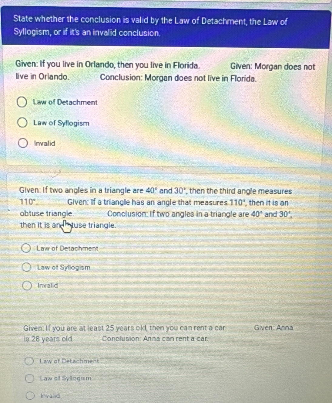State whether the conclusion is valid by the Law of Detachment, the Law of
Syllogism, or if it's an invalid conclusion.
Given: If you live in Orlando, then you live in Florida. Given: Morgan does not
Iive in Orlando. Conclusion: Morgan does not live in Florida.
Law of Detachment
Law of Syllogism
Invalid
Given: If two angles in a triangle are 40° and 30° , then the third angle measures
110°. Given: If a triangle has an angle that measures 110° , then it is an
obtuse triangle. Conclusion: If two angles in a triangle are 40° and 30°, 
then it is an tuse triangle.
Law of Detachment
Law of Syllogism
Invalid
Given: If you are at least 25 years old, then you can rent a car Given: Anna
is 28 years old Conclusion: Anna can rent a car.
Law of Detachment
Law of Syllogism
Invalid