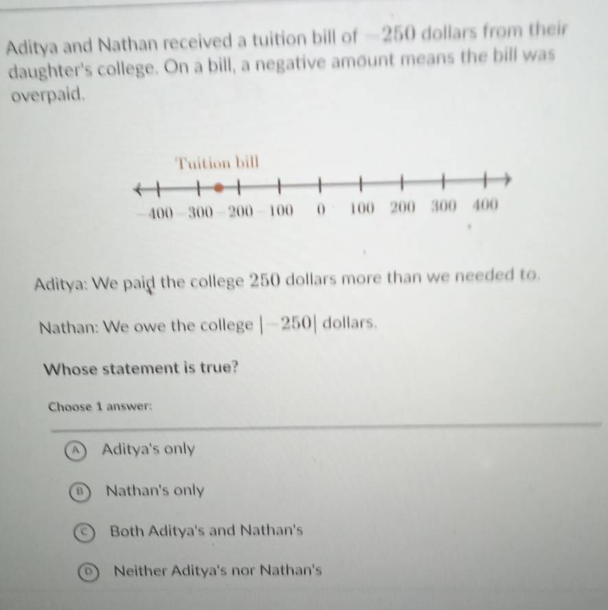 Aditya and Nathan received a tuition bill of —250 dollars from their
daughter's college. On a bill, a negative amount means the bill was
overpaid.
Aditya: We paid the college 250 dollars more than we needed to.
Nathan: We owe the college |-250| dollars.
Whose statement is true?
Choose 1 answer:
A Aditya's only
B Nathan's only
C Both Aditya's and Nathan's
D) Neither Aditya's nor Nathan's