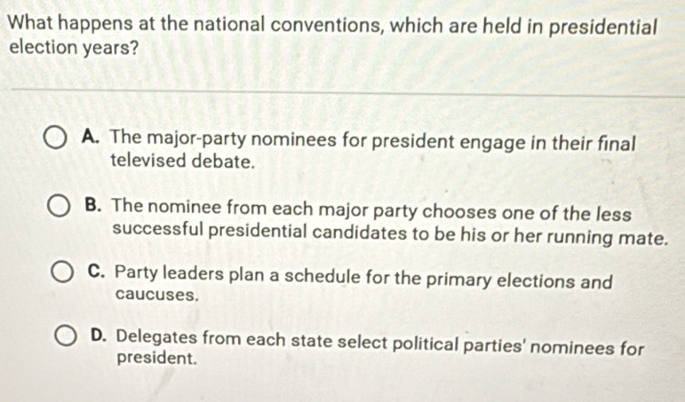 What happens at the national conventions, which are held in presidential
election years?
A. The major-party nominees for president engage in their final
televised debate.
B. The nominee from each major party chooses one of the less
successful presidential candidates to be his or her running mate.
C. Party leaders plan a schedule for the primary elections and
caucuses.
D. Delegates from each state select political parties' nominees for
president.