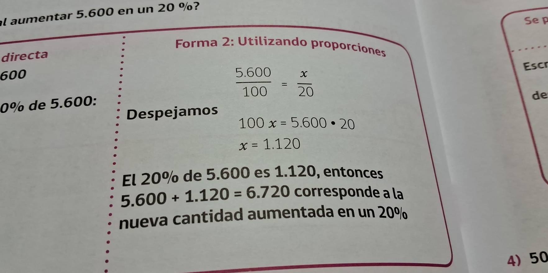 al aumentar 5.600 en un 20 %? 
Se p 
Forma 2: Utilizando proporciones 
directa 
Escr
600
 (5.600)/100 = x/20 
0% de 5.600 : 
Despejamos de
100x=5.600· 20
x=1.120
El 20% de 5.600 es 1.120, entonces
5.600+1.120=6.720 corresponde a la 
nueva cantidad aumentada en un 20%
4) 50