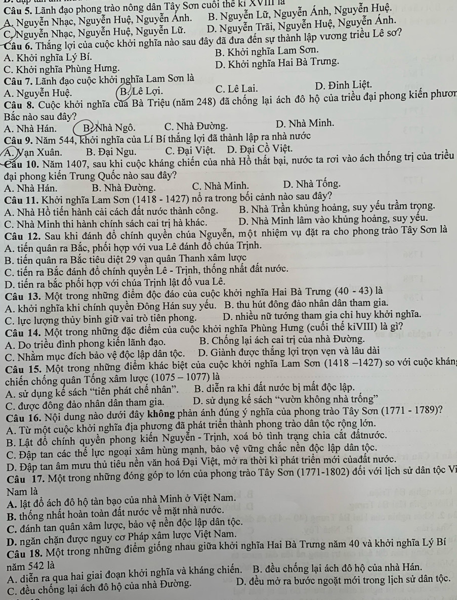 Lãnh đạo phong trào nông dân Tây Sơn cuối thể kỉ XVII là
A. Nguyễn Nhạc, Nguyễn Huệ, Nguyễn Ánh. B. Nguyễn Lữ, Nguyễn Ánh, Nguyễn Huệ.
C Nguyễn Nhạc, Nguyễn Huệ, Nguyễn Lữ. D. Nguyễn Trãi, Nguyễn Huệ, Nguyễn Ánh.
Câu 6. Thắng lợi của cuộc khởi nghĩa nào sau đây đã đưa đến sự thành lập vương triều Lê sơ?
A. Khởi nghĩa Lý Bí. B. Khởi nghĩa Lam Sơn.
C. Khởi nghĩa Phùng Hưng. D. Khởi nghĩa Hai Bà Trưng.
Câu 7. Lãnh đạo cuộc khởi nghĩa Lam Sơn là
A. Nguyễn Huệ. B. Lê Lợi. C. Lê Lai. D. Đinh Liệt.
Câu 8. Cuộc khởi nghĩa của Bà Triệu (năm 248) đã chống lại ách đô hộ của triều đại phong kiến phươn
Bắc nào sau đây?
A. Nhà Hán. B Nhà Ngô. C. Nhà Đường. D. Nhà Minh.
Câu 9. Năm 544, khởi nghĩa của Lí Bí thắng lợi đã thành lập ra nhà nước
A. Vạn Xuân. B. Đại Ngu. C. Đại Việt. D. Đại Cồ Việt.
Cầu 10. Năm 1407, sau khi cuộc kháng chiến của nhà Hồ thất bại, nước ta rơi vào ách thống trị của triều
đại phong kiến Trung Quốc nào sau đây?
A. Nhà Hán. B. Nhà Đường. C. Nhà Minh. D. Nhà Tống.
Câu 11. Khởi nghĩa Lam Sơn (1418 - 1427) nổ ra trong bối cảnh nào sau đây?
A. Nhà Hồ tiến hành cải cách đất nước thành công.  B. Nhà Trần khủng hoảng, suy yếu trầm trọng.
C. Nhà Minh thi hành chính sách cai trị hà khác.  D. Nhà Minh lâm vào khủng hoảng, suy yều.
Câu 12. Sau khi đánh đổ chính quyền chúa Nguyễn, một nhiệm vụ đặt ra cho phong trào Tây Sơn là
A. tiến quân ra Bắc, phối hợp với vua Lê đánh đồ chúa Trịnh.
B. tiến quân ra Bắc tiêu diệt 29 vạn quân Thanh xâm lược
C. tiến ra Bắc đánh đổ chính quyền Lê - Trịnh, thống nhất đất nước.
D. tiến ra bắc phối hợp với chúa Trịnh lật đổ vua Lê.
Câu 13. Một trong những điểm độc đáo của cuộc khởi nghĩa Hai Bà Trưng (40 - 43) là
A. khởi nghĩa khi chính quyền Đông Hán suy yếu. B. thu hút đông đảo nhân dân tham gia.
C. lực lượng thủy binh giữ vai trò tiên phong. D. nhiều nữ tướng tham gia chỉ huy khởi nghĩa.
Câu 14. Một trong những đặc điểm của cuộc khởi nghĩa Phùng Hưng (cuối thế kiVIII) là gì?
A. Do triều đình phong kiến lãnh đạo.  B. Chống lại ách cai trị của nhà Đường.
C. Nhằm mục đích bảo vệ độc lập dân tộc. D. Giành được thắng lợi trọn vẹn và lâu dài
Câu 15. Một trong những điểm khác biệt của cuộc khởi nghĩa Lam Sơn (1418 -1427) so với cuộc kháng
chiến chống quân Tống xâm lược (1075 - 1077) là
A. sử dụng kế sách “tiên phát chế nhân”.  B. diễn ra khi đất nước bị mất độc lập.
C. được đông đảo nhân dân tham gia. D. sử dụng kế sách “vườn không nhà trống”
Câu 16. Nội dung nào dưới đây không phản ánh đúng ý nghĩa của phong trào Tây Sơn (1771 - 1789)?
A. Từ một cuộc khởi nghĩa địa phương đã phát triển thành phong trào dân tộc rộng lớn.
B. Lật đỗ chính quyền phong kiến Nguyễn - Trịnh, xoá bỏ tình trạng chia cắt đấtnước.
C. Đập tan các thế lực ngoại xâm hùng mạnh, bảo vệ vững chắc nền độc lập dân tộc.
D. Đập tan âm mưu thủ tiêu nền văn hoá Đại Việt, mở ra thời kì phát triển mới củađất nước.
Câu 17. Một trong những đóng góp to lớn của phong trào Tây Sơn (1771-1802) đối với lịch sử dân tộc Vi
Nam là
A. lật đồ ách đô hộ tàn bạo của nhà Minh ở Việt Nam.
B. thống nhất hoàn toàn đất nước về mặt nhà nước.
C. đánh tan quân xâm lược, bảo vệ nền độc lập dân tộc.
D. ngăn chặn được nguy cơ Pháp xâm lược Việt Nam.
Câu 18. Một trong những điểm giống nhau giữa khởi nghĩa Hai Bà Trưng năm 40 và khởi nghĩa Lý Bí
năm 542 là
A. diễn ra qua hai giai đoạn khởi nghĩa và kháng chiến. B. đều chống lại ách đô hộ của nhà Hán.
C. đều chống lại ách đô hộ của nhà Đường. D. đều mở ra bước ngoặt mới trong lịch sử dân tộc.