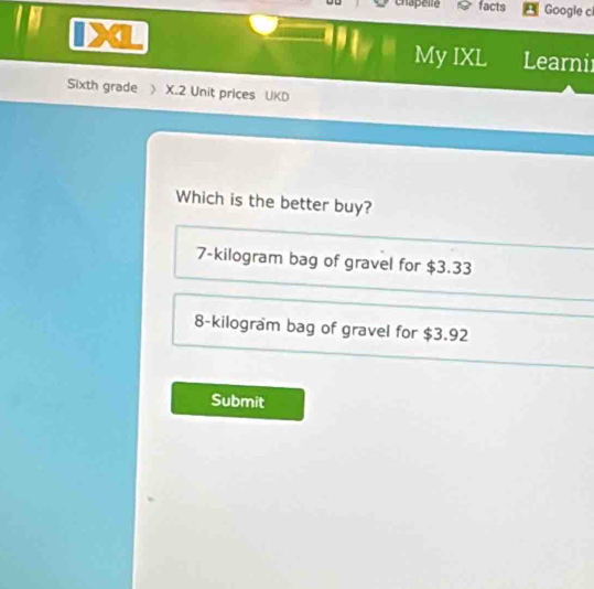 chapelle facts Google c
My IXL Learni
Sixth grade 》 X.2 Unit prices UKD
Which is the better buy?
7-kilogram bag of gravel for $3.33
8-kilogram bag of gravel for $3.92
Submit