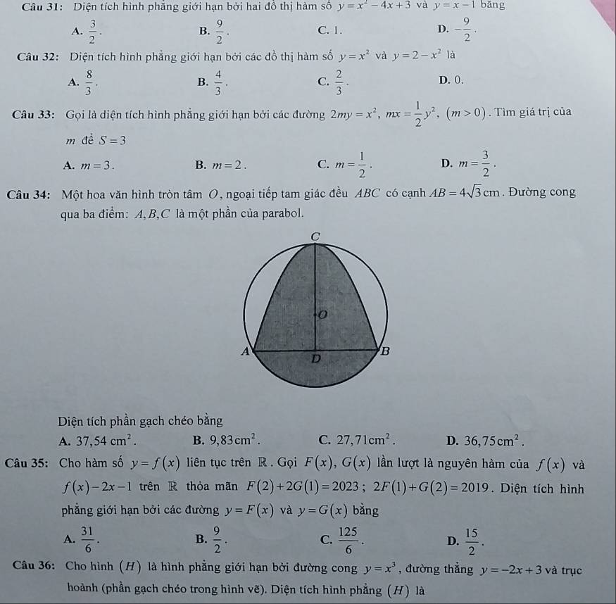 Diện tích hình phẳng giới hạn bởi hai đồ thị hàm số y=x^2-4x+3 và y=x-1 bǎng
A.  3/2 .  9/2 . C. 1. D. - 9/2 .
B.
Câu 32: Diện tích hình phẳng giới hạn bởi các đồ thị hàm số y=x^2 và y=2-x^2 là
A.  8/3 .  4/3 ·  2/3 · D. 0.
B.
C.
Câu 33: Gọi là diện tích hình phẳng giới hạn bởi các đường 2my=x^2,mx= 1/2 y^2,(m>0).  Tìm giá trị của
m d SS=3
A. m=3. B. m=2. C. m= 1/2 . D. m= 3/2 .
Câu 34: Một hoa văn hình tròn tâm O, ngoại tiếp tam giác đều ABC có cạnh AB=4sqrt(3)cm. Đường cong
qua ba điểm: A,B,C là một phần của parabol.
Diện tích phần gạch chéo bằng
A. 37,54cm^2. B. 9,83cm^2. C. 27,71cm^2. D. 36,75cm^2.
Câu 35: Cho hàm số y=f(x) liên tục trên R . Gọi F(x),G(x) lần lượt là nguyên hàm của f(x) và
f(x)-2x-1 trên R thỏa mãn F(2)+2G(1)=2023;2F(1)+G(2)=2019. Diện tích hình
phẳng giới hạn bởi các đường y=F(x) và y=G(x) bằng
A.  31/6 .  9/2 . C.  125/6 . D.  15/2 .
B.
Câu 36: Cho hình (H) là hình phẳng giới hạn bởi đường cong y=x^3 , đường thẳng y=-2x+3 và trục
hoành (phần gạch chéo trong hình vẽ). Diện tích hình phẳng (H) là