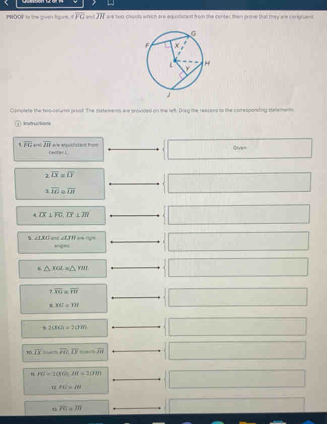 PROOF in the given figure, if overline FG and overline JH are two chords which are equidistant from the center, then prove that they are congruent. 
Complete the two-column proof. The statements are provided on the left. Drag the reasons to the corresponding stetements. 
① Instructions 
, overline FG and overline JII are equicistant from Given 
... 
Cent a+b || 
2 overline LX≌ overline LY
3.overline LG≌ overline IH
□ □ 
4 overline LX⊥ overline FG, overline LY⊥ overline JH
□ 
5 ∠ IXG and ∠ LYH aangn 
ang es 
□ 
6. △ XGL≌ △ YHI
□
7.overline XG≌ overline YH
8.XG=YH
□ _ 
9/2(XG)=2(YII)
□  □ 
10 overline LX à serts overline PG,overline LY overline HI □ □ 
” PG=2(KG· lu=2(YH)
12.10=18
□ 
tà overline FG≌ overline JH □ x_1+x_2= □ /□  