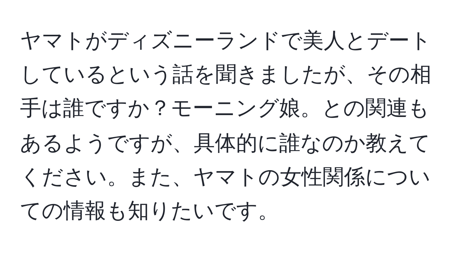 ヤマトがディズニーランドで美人とデートしているという話を聞きましたが、その相手は誰ですか？モーニング娘。との関連もあるようですが、具体的に誰なのか教えてください。また、ヤマトの女性関係についての情報も知りたいです。