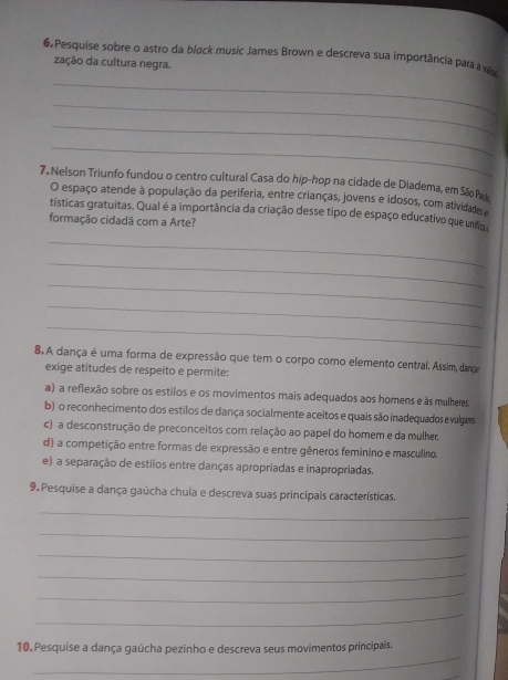 Pesquise sobre o astro da black music James Brown e descreva sua importância para a v
zação da cultura negra.
_
_
_
_
7. Nelson Triunfo fundou o centro cultural Casa do hip-hop na cidade de Diadema, em São P
O espaço atende à população da periferia, entre crianças, jovens e idosos, com atividades 
tísticas gratuitas. Qual é a importância da criação desse tipo de espaço educativo que unfo
formação cidadã com a Arte?
_
_
_
_
_
8.A dança é uma forma de expressão que tem o corpo como elemento central. Assim, dana
exige atitudes de respeito e permite:
a) a reflexão sobre os estilos e os movimentos mais adequados aos homens e às mulheres
b) o reconhecimento dos estilos de dança socialmente aceitos e quais são inadequados e vulgares
c) a desconstrução de preconceitos com relação ao papel do homem e da mulher.
d) a competição entre formas de expressão e entre gêneros feminino e masculino.
e) a separação de estilos entre danças apropriadas e inapropriadas.
9. Pesquise a dança gaúcha chula e descreva suas principais características.
_
_
_
_
_
_
_
10. Pesquise a dança gaúcha pezinho e descreva seus movimentos principais.