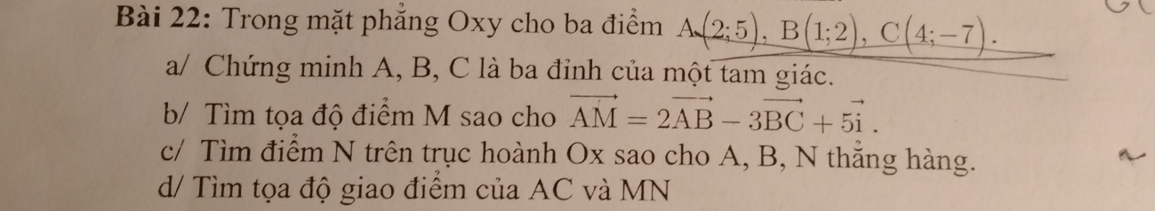 Trong mặt phẳng Oxy cho ba điểm A(2;5), B(1;2), C(4;-7). 
a/ Chứng minh A, B, C là ba đỉnh của một tam giác. 
b/ Tìm tọa độ điểm M sao cho vector AM=2vector AB-3vector BC+5vector i. 
c/ Tìm điểm N trên trục hoành Ox sao cho A, B, N thẳng hàng. 
d/ Tìm tọa độ giao điểm của AC và MN