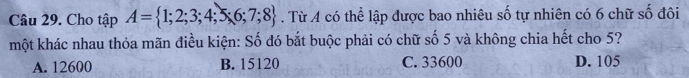 Cho tập A= 1;2;3;4;5;6;7;8. Từ A có thể lập được bao nhiêu số tự nhiên có 6 chữ số đôi
một khác nhau thỏa mãn điều kiện: Số đó bắt buộc phải có chữ số 5 và không chia hết cho 5?
A. 12600 B. 15120 C. 33600 D. 105