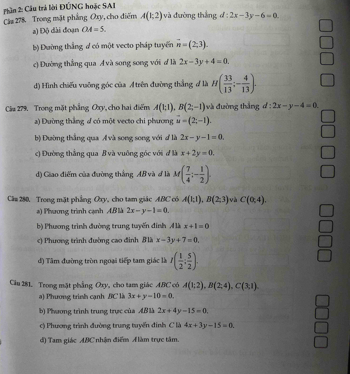 Phần 2: Câu trả lời ĐÚNG hoặc SAI
Câu 278. Trong mặt phẳng Oxy, cho điểm A(1;2) và đường thắng d:2x-3y-6=0.
a) Độ dài đoạn OA=5.
b) Đường thẳng d có một vecto pháp tuyến vector n=(2;3).
c) Đường thẳng qua Ávà song song với đ là 2x-3y+4=0.
d) Hình chiếu vuông góc của A trên đường thẳng đ là H( 33/13 ;- 4/13 ).
Câu 279. Trong mặt phẳng Oxy, cho hai điểm A(1;1),B(2;-1) và đường thắng d:2x-y-4=0.
a) Đường thắng d có một vecto chỉ phương vector u=(2;-1).
b) Đường thẳng qua Avà song song với đ là 2x-y-1=0.
c) Đường thắng qua B và vuông góc với d là x+2y=0.
d) Giao điểm của đường thẳng AB và d là M( 7/4 ;- 1/2 ).
Câu 280. Trong mặt phẳng Oxy, cho tam giác ABC có A(1;1),B(2;3) và C(0;4).
a) Phương trình cạnh ABlà 2x-y-1=0.
b) Phương trình đường trung tuyến đỉnh Álà x+1=0
c) Phương trình đường cao đỉnh B là x-3y+7=0.
d) Tâm đường tròn ngoại tiếp tam giác là I( 1/2 ; 5/2 ).
Câu 281. Trong mặt phẳng Oxy, cho tam giác ABC có A(1;2),B(2;4),C(3;1).
a) Phương trình cạnh BC là 3x+y-10=0.
b) Phương trình trung trực của ABlà 2x+4y-15=0.
c) Phương trình đường trung tuyến đinh C là 4x+3y-15=0.
d) Tam giác ABC nhận điểm Alàm trực tâm.