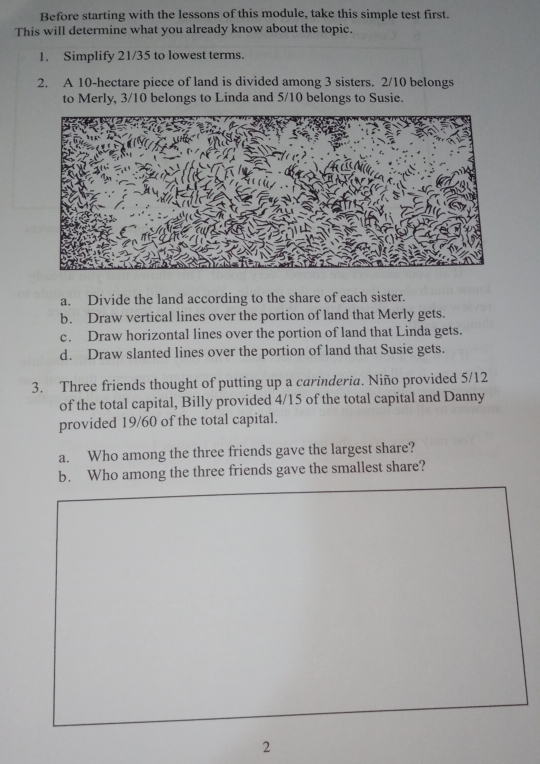 Before starting with the lessons of this module, take this simple test first. 
This will determine what you already know about the topic. 
1. Simplify 21/35 to lowest terms. 
2. A 10-hectare piece of land is divided among 3 sisters. 2/10 belongs 
to Merly, 3/10 belongs to Linda and 5/10 belongs to Susie. 
a. Divide the land according to the share of each sister. 
b. Draw vertical lines over the portion of land that Merly gets. 
c. Draw horizontal lines over the portion of land that Linda gets. 
d. Draw slanted lines over the portion of land that Susie gets. 
3. Three friends thought of putting up a carinderia. Niño provided 5/12
of the total capital, Billy provided 4/15 of the total capital and Danny 
provided 19/60 of the total capital. 
a. Who among the three friends gave the largest share? 
b. Who among the three friends gave the smallest share? 
2