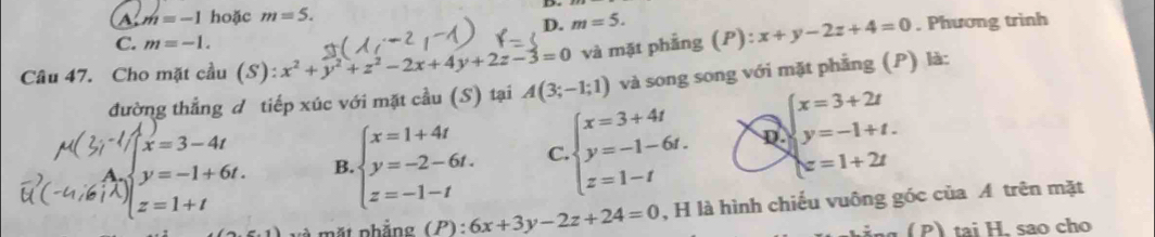 A. m=-1 hoặc m=5.
D. m=5.
C. m=-1. 
Câu 47. Cho mặt cầu (S): x^2+y^2+z^2-2x+4y+2z-3=0 và mặt phẳng (P):x+y-2z+4=0. Phương trình
đường thẳng d tiếp xúc với mặt cầu (S) tại A(3;-1;1) và song song với mặt phẳng (P) là:
a beginarrayl y=-1+6t. z=1+tendarray. B beginarrayl x=1+4t y=-2-6t. z=-1-tendarray. C. beginarrayl x=3+4t y=-1-6t. z=1-tendarray. D. beginarrayl x=3+2t y=-1+t.endarray.
x=3-4t
v=1+2t
mặt phẳng (P):6x+3y-2z+24=0 , H là hình chiếu vuông góc của Á trên mặt
n ( P) tại H. sao cho