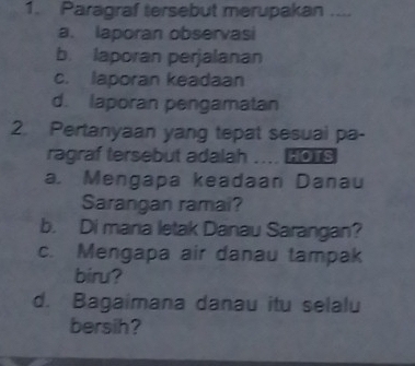 Paragraf tersebut merupakan ....
a. laporan observasi
b. laporan perjalanan
c. laporan keadaan
d. laporan pengamatan
2. Pertanyaan yang tepat sesuai pa-
ragraf tersebut adalah .... OTS
a. Mengapa keadaan Danau
Sarangan ramai?
b. Di maria letak Danau Sarangan?
c. Mengapa air danau tampak
biru?
d. Bagaimana danau itu selalu
bersih?