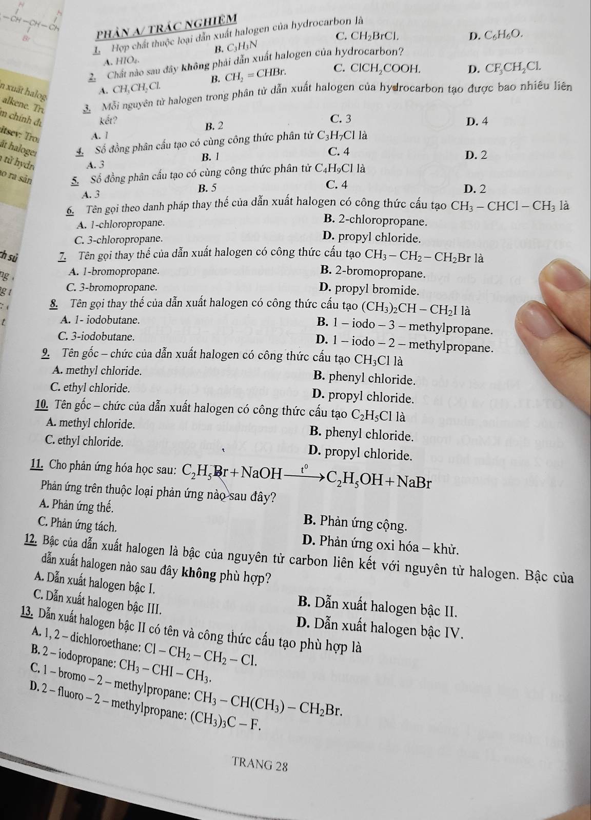 H-CH-C
L Hợp chất thuộc loại dẫn xuất halogen của hydrocarbon là
B
phân a/ trác nghiệm
C.
B. C_3H_3N CH_2BrCl.
D. C_6H_6O.
A. HIO₄.
Chất nào sau đây không phải dẫn xuất halogen của hydrocarbon?
A. CH_3CH_2Cl. B. CH_2=CHBr. C. CICH COOH. D. CF_3CH_2Cl.
n xuất halog alkene. Tr. 3. Mỗi nguyên tử halogen trong phân tử dẫn xuất halogen của hydrocarbon tạo được bao nhiều liên
m chính đự
kết? C. 3 D. 4
B. 2
A. 1
itsev: Tro: ất haloger
Số đồng phân cấu tạo có cùng công thức phân tử C_3H_7Cl là
C. 4
B. 1 D. 2
1 tử hydn A. 3
10 ra sản
5. Số đồng phân cấu tạo có cùng công thức phân tử C_4H_9Cl là
B. 5 C. 4 D. 2
A. 3
6 Tên gọi theo danh pháp thay thế của dẫn xuất halogen có công thức cấu tạo CH_3-CHCl-CH_3 là
A. 1-chloropropane.
B. 2-chloropropane.
C. 3-chloropropane.
D. propyl chloride.
ch sử 7.  Tên gọi thay thế của dẫn xuất halogen có công thức cấu tạo CH_3-CH_2-CH_2Br là
A. 1-bromopropane. B. 2-bromopropane.
ng D. propyl bromide.
gt
C. 3-bromopropane.
: 8 Tên gọi thay thế của dẫn xuất halogen có công thức cấu tạo (CH_3)_2CH-CH_2I là
t
A. 1- iodobutane.
B. 1 - iodo - 3 - methylpropane.
C. 3-iodobutane.
D. 1 - iodo - 2 - methylpropane.
9. Tên gốc - chức của dẫn xuất halogen có công thức cấu tạo CH_3Cl là
A. methyl chloride.
B. phenyl chloride.
C. ethyl chloride.
D. propyl chloride.
10. Tên gốc - chức của dẫn xuất halogen có công thức cấu tạo C_2H_5Cl là
A. methyl chloride. B. phenyl chloride.
C. ethyl chloride. D. propyl chloride.
11. Cho phản ứng hóa học sau: C_2H_5Br+NaOH t^0 C_2H_5OH+NaBr
Phản ứng trên thuộc loại phản ứng nào sau đây?
A. Phản ứng thế.  B. Phản ứng cộng.
C. Phản ứng tách.  D. Phản ứng oxi hóa - khử.
12. Bậc của dẫn xuất halogen là bậc của nguyên tử carbon liên kết với nguyên tử halogen. Bậc của
dẫn xuất halogen nào sau đây không phù hợp?
A. Dẫn xuất halogen bậc I. B. Dẫn xuất halogen bậc II.
C. Dẫn xuất halogen bậc III. D. Dẫn xuất halogen bậc IV.
13. Dẫn xuất halogen bậc II có tên và công thức cấu tạo phù hợp là
A. 1, 2 - dichloroethane: Cl-CH_2-CH_2-Cl.
B. 2 - iodopropane: CH_3-CHI-CH_3.
C. 1 - bromo - 2 - methylpropane: CH_3-CH(CH_3)-CH_2Br.
D. 2 - fluoro - 2 - methylpropane: (CH_3)_3C-F.
TRANG 28