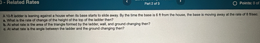 Related Rates Part 2 of 3 Points: 0 of 
A 10-ft ladder is leaning against a house when its base starts to slide away. By the time the base is 6 ft from the house, the base is moving away at the rate of 8 ft/sec. 
a. What is the rate of change of the height of the top of the ladder then? 
b. At what rate is the area of the triangle formed by the ladder, wall, and ground changing then? 
c. At what rate is the angle between the ladder and the ground changing then?