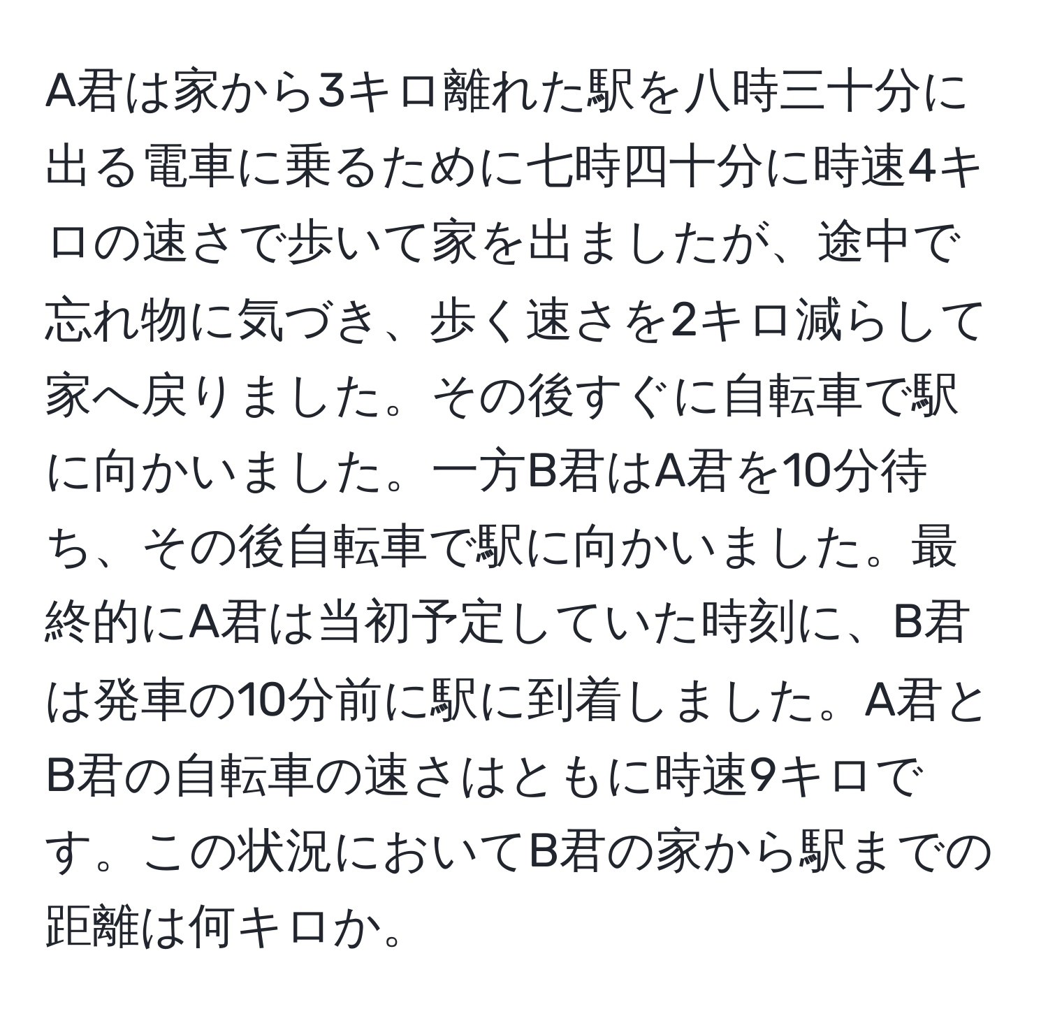 A君は家から3キロ離れた駅を八時三十分に出る電車に乗るために七時四十分に時速4キロの速さで歩いて家を出ましたが、途中で忘れ物に気づき、歩く速さを2キロ減らして家へ戻りました。その後すぐに自転車で駅に向かいました。一方B君はA君を10分待ち、その後自転車で駅に向かいました。最終的にA君は当初予定していた時刻に、B君は発車の10分前に駅に到着しました。A君とB君の自転車の速さはともに時速9キロです。この状況においてB君の家から駅までの距離は何キロか。