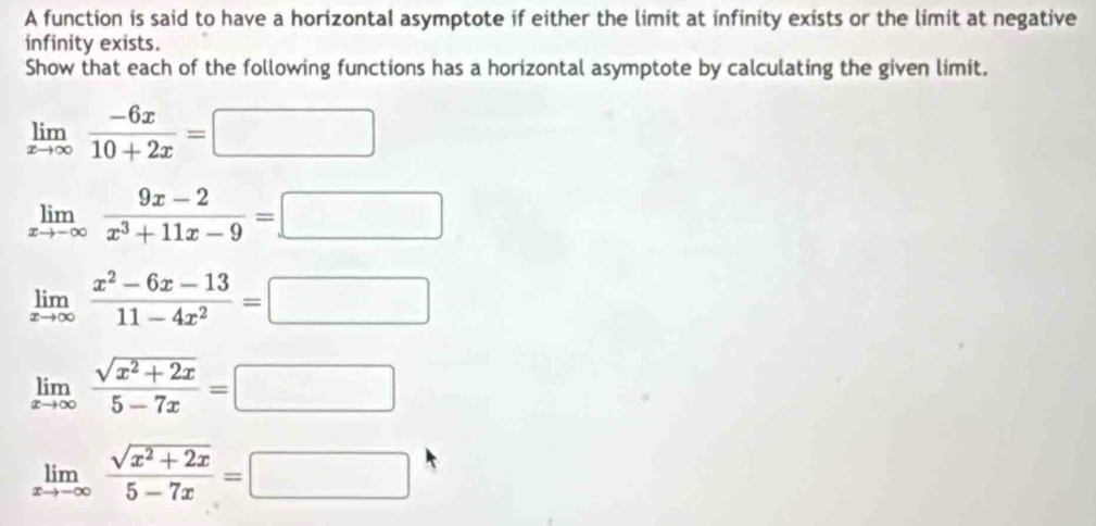 A function is said to have a horizontal asymptote if either the limit at infinity exists or the limit at negative 
infinity exists. 
Show that each of the following functions has a horizontal asymptote by calculating the given limit.
limlimits _xto ∈fty  (-6x)/10+2x =□
limlimits _xto -∈fty  (9x-2)/x^3+11x-9 =□
limlimits _xto ∈fty  (x^2-6x-13)/11-4x^2 =□
limlimits _xto ∈fty  (sqrt(x^2+2x))/5-7x =□
limlimits _xto -∈fty  (sqrt(x^2+2x))/5-7x =□