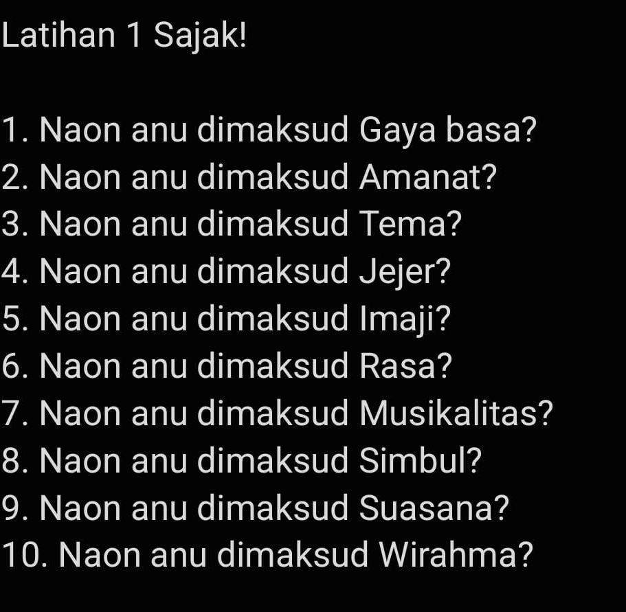 Latihan 1 Sajak! 
1. Naon anu dimaksud Gaya basa? 
2. Naon anu dimaksud Amanat? 
3. Naon anu dimaksud Tema? 
4. Naon anu dimaksud Jejer? 
5. Naon anu dimaksud Imaji? 
6. Naon anu dimaksud Rasa? 
7. Naon anu dimaksud Musikalitas? 
8. Naon anu dimaksud Simbul? 
9. Naon anu dimaksud Suasana? 
10. Naon anu dimaksud Wirahma?