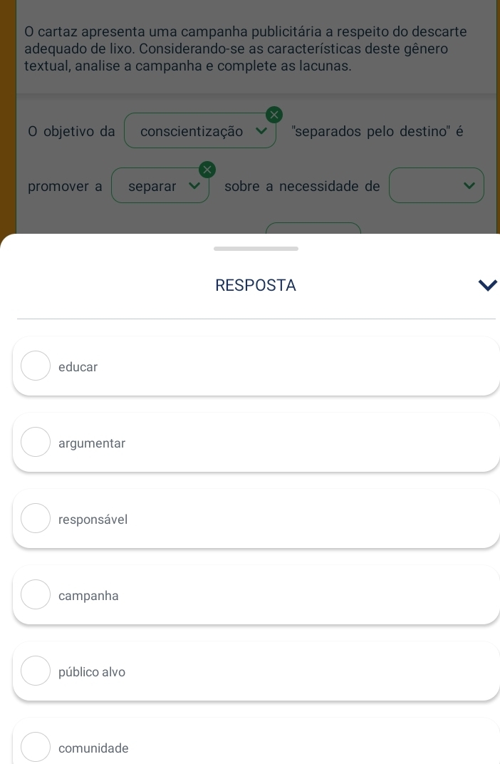 cartaz apresenta uma campanha publicitária a respeito do descarte
adequado de lixo. Considerando-se as características deste gênero
textual, analise a campanha e complete as lacunas.
O objetivo da conscientização ''separados pelo destino' é
promover a separar sobre a necessidade de
RESPOSTA
educar
argumentar
responsável
campanha
público alvo
comunidade