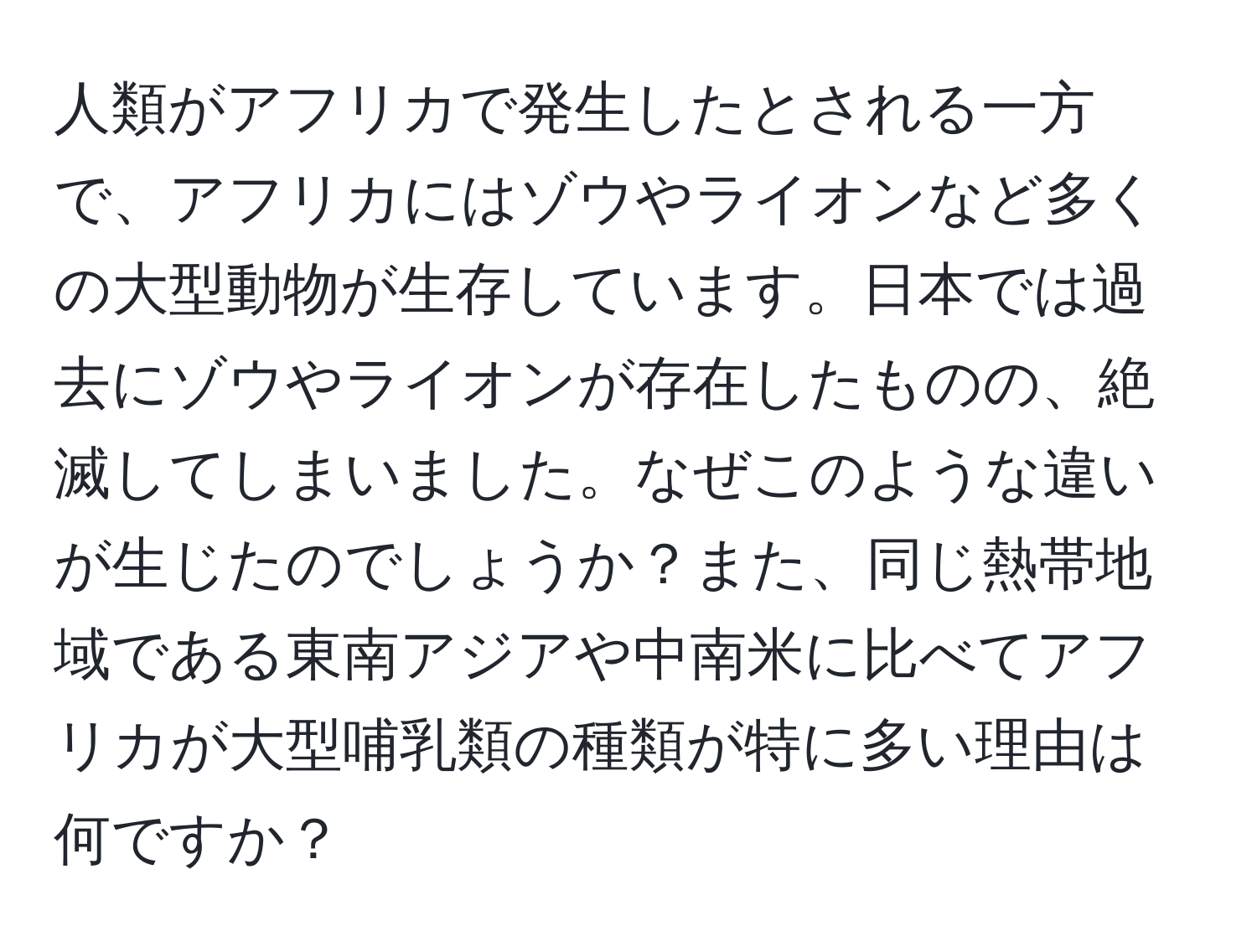 人類がアフリカで発生したとされる一方で、アフリカにはゾウやライオンなど多くの大型動物が生存しています。日本では過去にゾウやライオンが存在したものの、絶滅してしまいました。なぜこのような違いが生じたのでしょうか？また、同じ熱帯地域である東南アジアや中南米に比べてアフリカが大型哺乳類の種類が特に多い理由は何ですか？