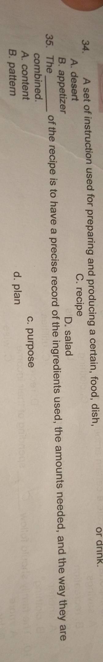 A set of instruction used for preparing and producing a certain, food, dish,
or drink.
A. desert
C. recipe
D. salad
B. appetizer
35. The _of the recipe is to have a precise record of the ingredients used, the amounts needed, and the way they are
combined.
A. content c. purpose
B. pattern
d. plan