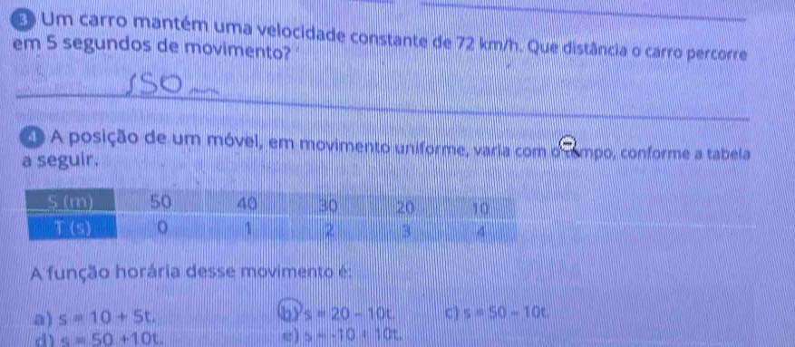 Um carro mantém uma velocidade constante de 72 km/h. Que distância o carro percorre
em 5 segundos de movimento?
O A posição de um móvel, em movimento uniforme, varia com o cempo, conforme a tabela
a seguir.
A função horária desse movimento é:
a) s=10+5t. (b) s=20-10t C) s=50-10t
dì s=50+10t. ω) s=-10+10t.