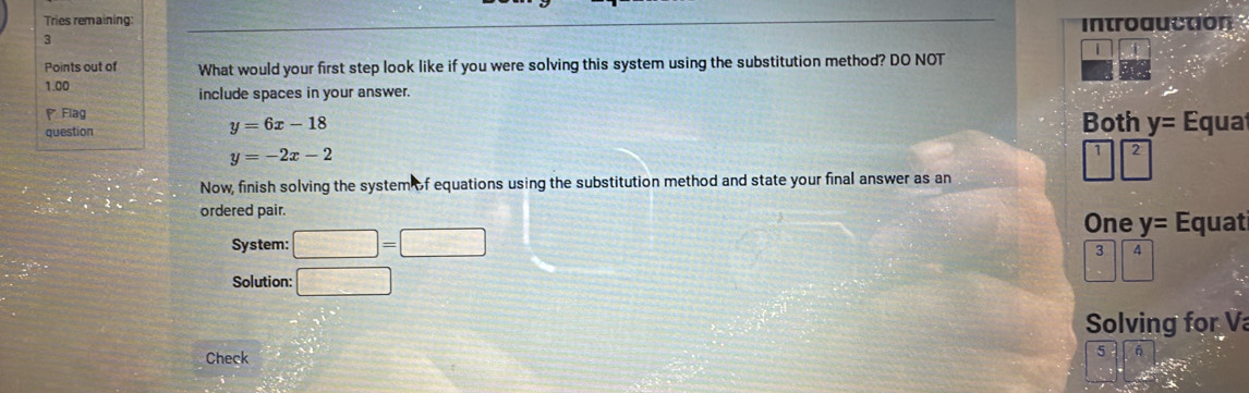 Tries remaining introauction
3
Points out of What would your first step look like if you were solving this system using the substitution method? DO NOT
1.00
include spaces in your answer.
Flag
y=6x-18
question Both y= Equa
y=-2x-2
12
Now, finish solving the system of equations using the substitution method and state your final answer as an
ordered pair.
One y= Equat
System: □ =□
3 4
Solution: □ 
 1/-  
Solving for V
Check
5 6