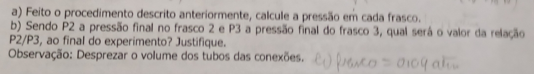 Feito o procedimento descrito anteriormente, calcule a pressão em cada frasco. 
b) Sendo P2 a pressão final no frasco 2 e P3 a pressão final do frasco 3, qual será o valor da relação
P2/P3, ao final do experimento? Justifique. 
Observação: Desprezar o volume dos tubos das conexões.