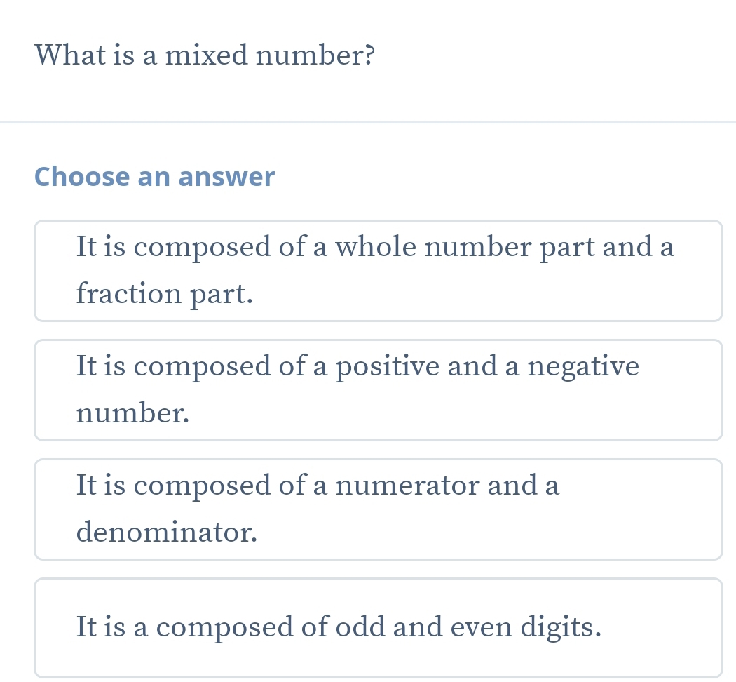 What is a mixed number?
Choose an answer
It is composed of a whole number part and a
fraction part.
It is composed of a positive and a negative
number.
It is composed of a numerator and a
denominator.
It is a composed of odd and even digits.