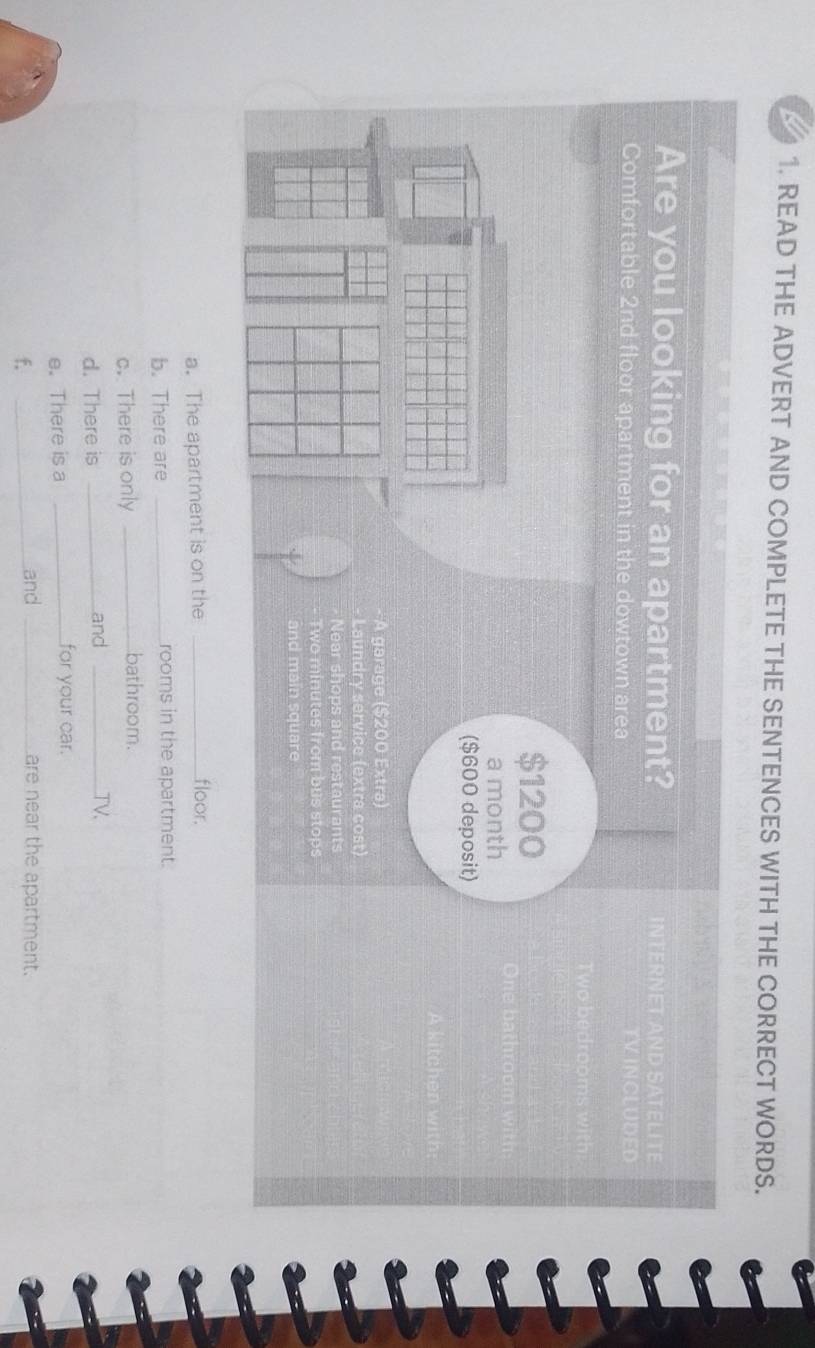 READ THE ADVERT AND COMPLETE THE SENTENCES WITH THE CORRECT WORDS. 
Are you looking for an apartment? 
Comfortable 2nd floor apartment in the dowtown area
$1200
a month 
($600 deposit) 
A garage ($200 Extra) 
Laundry service (extra cost) 
Near shops and restaurants 
wo minutes from bus stops 
and main square 
a. The apartment is on the _floor. 
b. There are _rooms in the apartment. 
c. There is only_ 
bathroom. 
d. There is _and _TV. 
e. There is a _for your car. 
f. 
_and _are near the apartment.