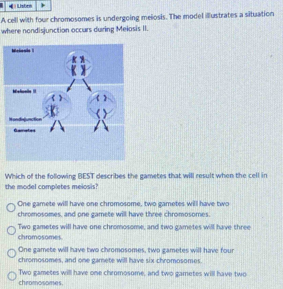 Listen
A cell with four chromosomes is undergoing meiosis. The model illustrates a situation
where nondisjunction occurs during Meiosis II.
Which of the following BEST describes the gametes that will result when the cell in
the model completes meiosis?
One gamete will have one chromosome, two gametes will have two
chromosomes, and one gamete will have three chromosomes.
Two gametes will have one chromosome, and two gametes will have three
chromosomes.
One gamete will have two chromosomes, two gametes will have four
chromosomes, and one gamete will have six chromosomes.
Two gametes will have one chromosome, and two gametes will have two
chromosomes.