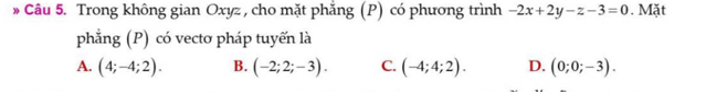 » Câu 5. Trong không gian Oxyz , cho mặt phẳng (P) có phương trình -2x+2y-z-3=0. Mặt
phẳng (P) có vectơ pháp tuyến là
A. (4;-4;2). B. (-2;2;-3). C. (-4;4;2). D. (0;0;-3).