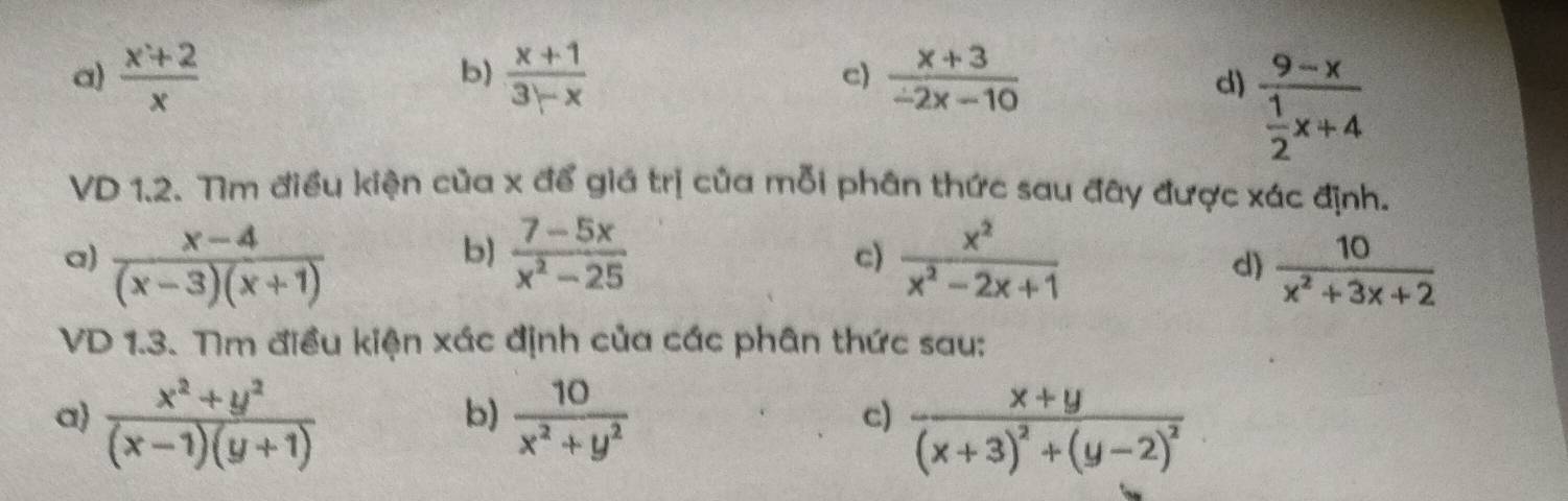 a)  (x+2)/x   (x+1)/3-x   (x+3)/-2x-10 
b)
c)
d) frac 9-x 1/2 x+4
VD 1.2. Tìm điều kiện của x để giá trị của mỗi phân thức sau đây được xác định.
b)
a)  (x-4)/(x-3)(x+1)   (7-5x)/x^2-25  c)  x^2/x^2-2x+1 
d)  10/x^2+3x+2 
VD 1.3. Tìm điều kiện xác định của các phân thức sau:
a  (x^2+y^2)/(x-1)(y+1)   10/x^2+y^2 
b)
c) frac x+y(x+3)^2+(y-2)^2