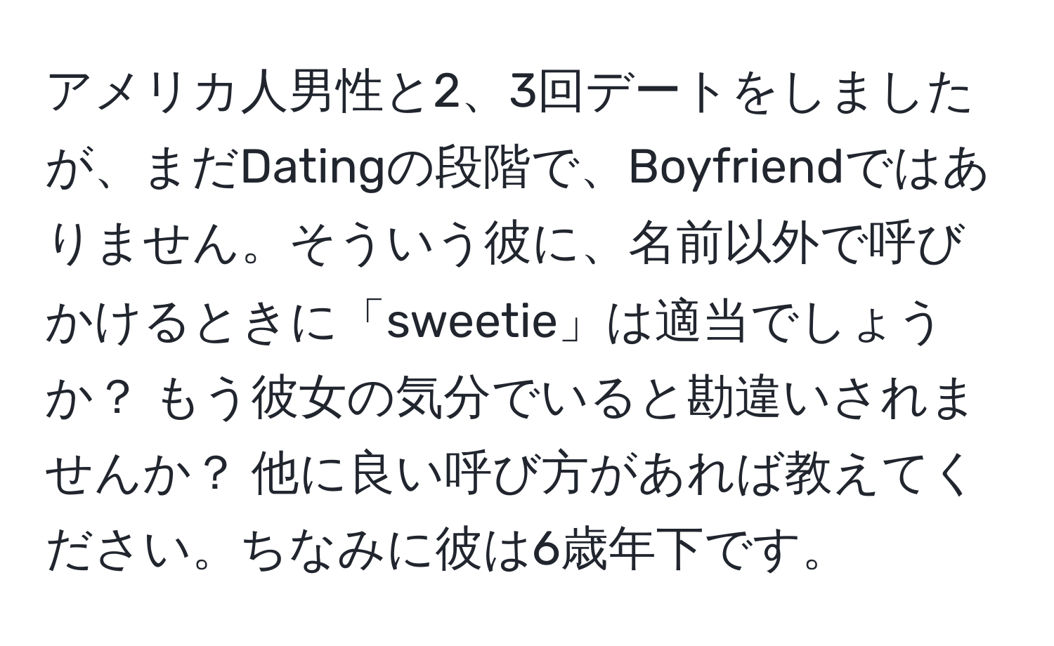 アメリカ人男性と2、3回デートをしましたが、まだDatingの段階で、Boyfriendではありません。そういう彼に、名前以外で呼びかけるときに「sweetie」は適当でしょうか？ もう彼女の気分でいると勘違いされませんか？ 他に良い呼び方があれば教えてください。ちなみに彼は6歳年下です。