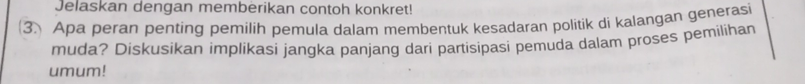 Jelaskan dengan memberikan contoh konkret! 
3 Apa peran penting pemilih pemula dalam membentuk kesadaran politik di kalangan generasi 
muda? Diskusikan implikasi jangka panjang dari partisipasi pemuda dalam proses pemilihan 
umum!