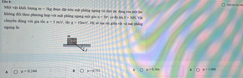 Xem lại câu này
Một vật khối lượng m=3kg được đặt trên mặt phầng ngang và chịu tác dụng của một lực
không đỗi theo phương hợp với mặt phẳng ngang một góc alpha =30° , có độ lớn F=30N. Vật
chuyễn động với gia tốc a=5m/s^2 *, lấy g=10m/s^2. Hệ số ma sát giữa vật và mặt phẳng
ngang là:
m
α
A mu =0.244
B mu =0.732
C mu =0.366 D mu =1.000