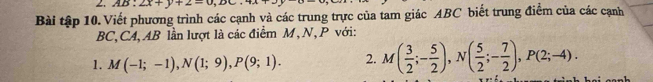 AB· 2x+y+2=0,D
Bài tập 10. Viết phương trình các cạnh và các trung trực của tam giác ABC biết trung điểm của các cạnh
BC, CA, AB lần lượt là các điểm M, N, P với: 
1. M(-1;-1), N(1;9), P(9;1). 2. M( 3/2 ;- 5/2 ), N( 5/2 ;- 7/2 ), P(2;-4).