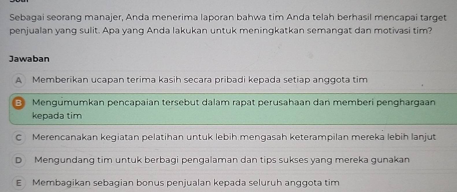 Sebagai seorang manajer, Anda menerima laporan bahwa tim Anda telah berhasil mencapai target
penjualan yang sulit. Apa yang Anda lakukan untuk meningkatkan semangat dan motivasi tim?
Jawaban
A Memberikan ucapan terima kasih secara pribadi kepada setiap anggota tim
B Mengümumkan pencapaian tersebut dalam rapat perusahaan dan memberi penghargaan
kepada tim
C Merencanakan kegiatan pelatihan untuk lebih mengasah keterampilan mereka lebih lanjut
D Mengundang tim untuk berbagi pengalaman dan tips sukses yang mereka gunakan
E Membagikan sebagian bonus penjualan kepada seluruh anggota tim