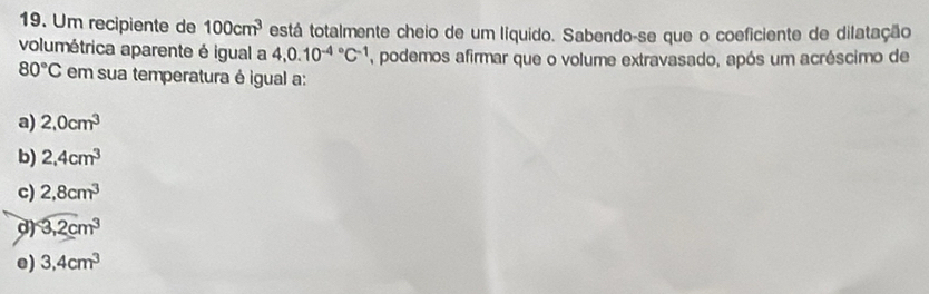 Um recipiente de 100cm^3 está totalmente cheio de um líquido. Sabendo-se que o coeficiente de dilatação
volumétrica aparente é igual a 4, 0.10^((-4)°C^-1) , podemos afirmar que o volume extravasado, após um acréscimo de
80°C em sua temperatura é igual a:
a) 2,0cm^3
b) 2,4cm^3
c) 2,8cm^3
d) 3,2cm^3
e) 3,4cm^3